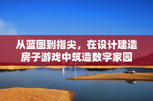 从蓝图到指尖，在设计建造房子游戏中筑造数字家园