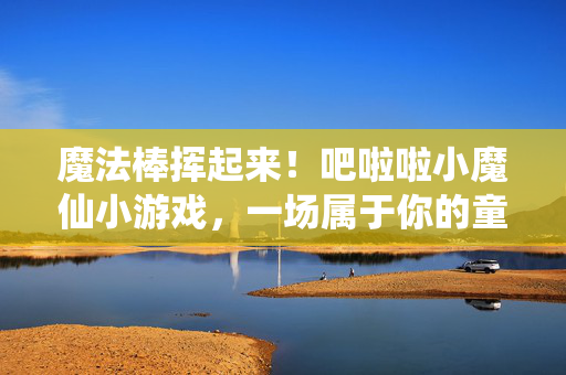 魔法棒挥起来！吧啦啦小魔仙小游戏，一场属于你的童年奇幻冒险，魔法棒挥起来！吧啦啦小魔仙童年奇幻小游戏