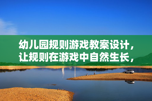 幼儿园规则游戏教案设计，让规则在游戏中自然生长，幼儿园规则游戏教案设计，规则在游戏中自然生长
