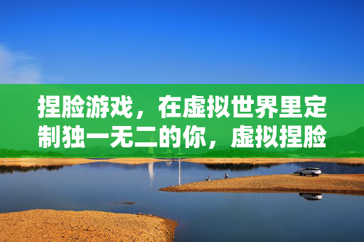捏脸游戏，在虚拟世界里定制独一无二的你，虚拟捏脸，打造独一无二的你