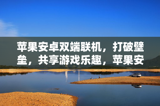 苹果安卓双端联机，打破壁垒，共享游戏乐趣，苹果安卓双端联机，打破壁垒共享游戏乐趣