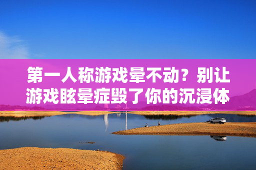 第一人称游戏晕不动？别让游戏眩晕症毁了你的沉浸体验！第一人称游戏晕不动？别让游戏眩晕症毁了你的沉浸体验！