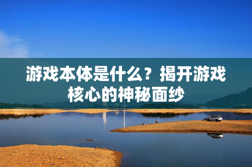 游戏本体是什么？揭开游戏核心的神秘面纱