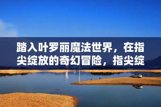 踏入叶罗丽魔法世界，在指尖绽放的奇幻冒险，指尖绽放的叶罗丽奇幻冒险