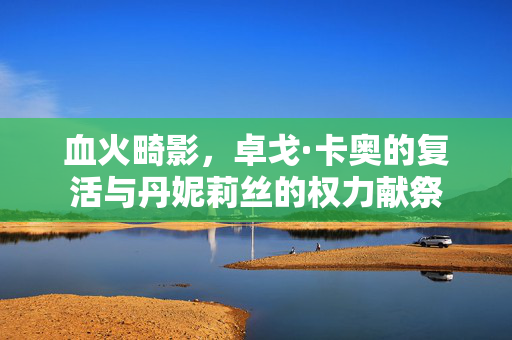血火畸影，卓戈·卡奥的复活与丹妮莉丝的权力献祭