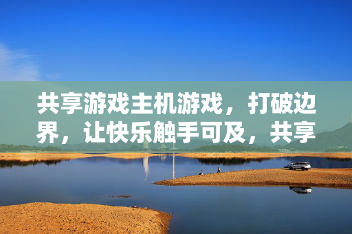 共享游戏主机游戏，打破边界，让快乐触手可及，共享游戏主机，打破边界，快乐触手可及