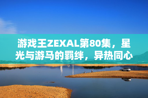 游戏王ZEXAL第80集，星光与游马的羁绊，异热同心的觉醒序章，星光与游马的羁绊，异热同心的觉醒序章