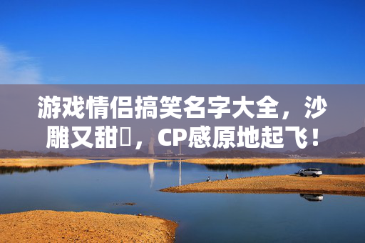 游戏情侣搞笑名字大全，沙雕又甜齁，CP感原地起飞！沙雕甜齁！游戏情侣CP名大全，CP感原地起飞