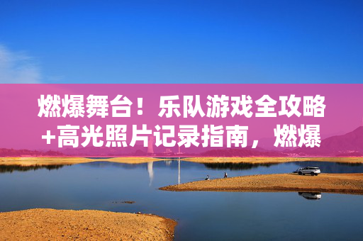 燃爆舞台！乐队游戏全攻略+高光照片记录指南，燃爆舞台！乐队游戏全攻略+高光照片记录指南