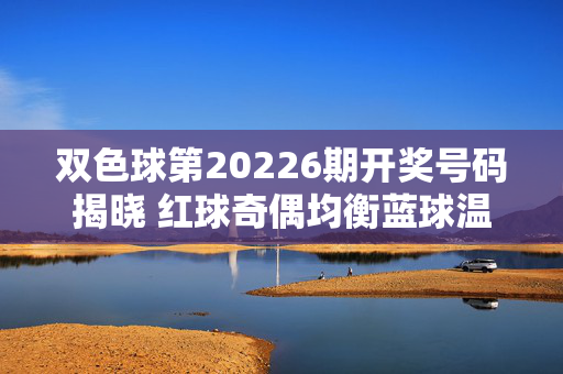 双色球第20226期开奖号码揭晓 红球奇偶均衡蓝球温和