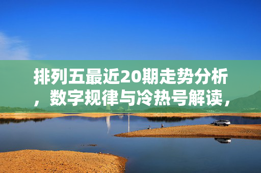 排列五最近20期走势分析，数字规律与冷热号解读，排列五最近20期走势分析，数字规律与冷热号解读