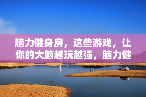 脑力健身房，这些游戏，让你的大脑越玩越强，脑力健身房，游戏让大脑越玩越强