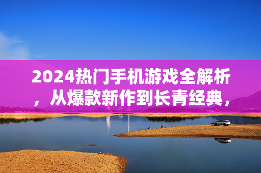 2024热门手机游戏全解析，从爆款新作到长青经典，哪些游戏正在刷爆你的朋友圈？2024热门手机游戏全解析，爆款新作到长青经典，刷爆朋友圈的游戏