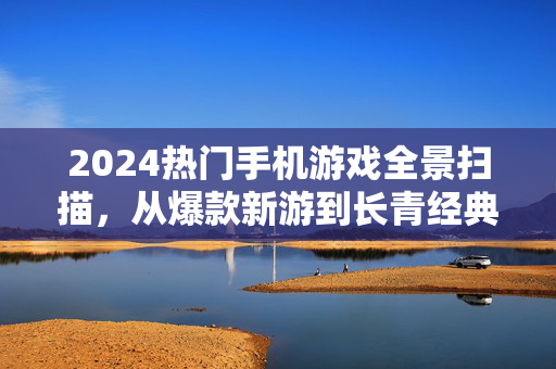 2024热门手机游戏全景扫描，从爆款新游到长青经典，玩家为何为之着迷？2024热门手机游戏全景扫描，爆款新游与长青经典的玩家着迷之谜