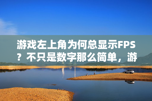 游戏左上角为何总显示FPS？不只是数字那么简单，游戏左上角的FPS，不止数字，更是性能与体验的晴雨表