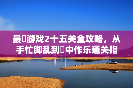 最囧游戏2十五关全攻略，从手忙脚乱到囮中作乐通关指南，最囧游戏2十五关全攻略，从手忙脚乱到囮中作乐通关指南
