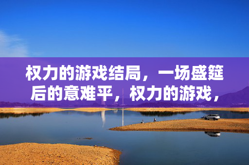 权力的游戏结局，一场盛筵后的意难平，权力的游戏，盛筵落幕，意难平