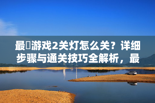 最囧游戏2关灯怎么关？详细步骤与通关技巧全解析，最囧游戏2关灯通关，详细步骤与技巧全解析