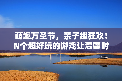 萌趣万圣节，亲子趣狂欢！N个超好玩的游戏让温馨时光鬼马又甜蜜，萌趣万圣节亲子狂欢，N个鬼马游戏，温馨甜蜜时光