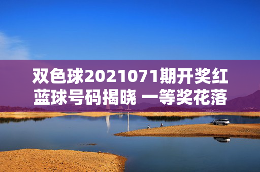 双色球2021071期开奖红蓝球号码揭晓 一等奖花落多地区奖池滚存8.12亿，双色球2021071期开奖，红蓝球号码揭晓 一等奖多地区 奖池滚存8.12亿