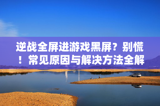 逆战全屏进游戏黑屏？别慌！常见原因与解决方法全解析，逆战全屏进游戏黑屏？常见原因与解决方法全解析