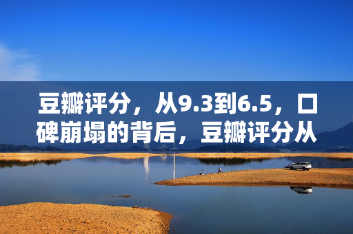 豆瓣评分，从9.3到6.5，口碑崩塌的背后，豆瓣评分从9.3暴跌至6.5，口碑崩塌背后