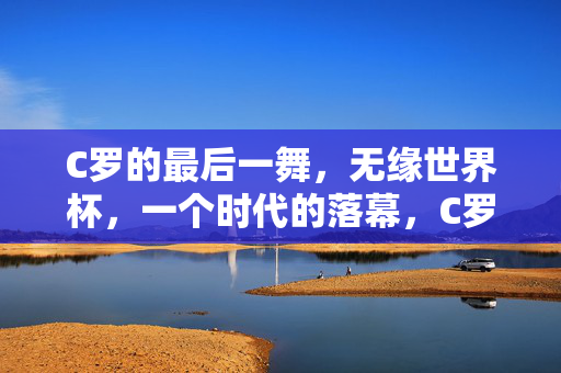 C罗的最后一舞，无缘世界杯，一个时代的落幕，C罗最后一舞，时代落幕，世界杯梦碎