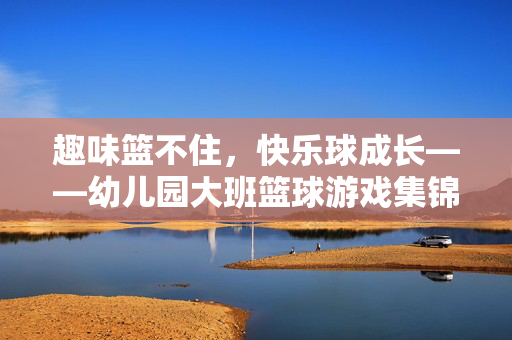趣味篮不住，快乐球成长——幼儿园大班篮球游戏集锦，趣味篮不住，快乐球成长——幼儿园大班篮球游戏集锦