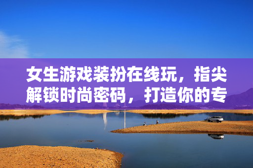 女生游戏装扮在线玩，指尖解锁时尚密码，打造你的专属虚拟衣橱，指尖解锁专属衣橱，女生时尚装扮在线玩
