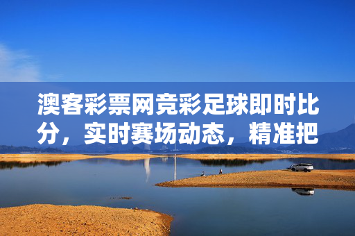 澳客彩票网竞彩足球即时比分，实时赛场动态，精准把握赛事脉搏，澳客彩票网竞彩足球即时比分，实时赛场动态精准把握