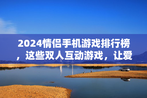 2024情侣手机游戏排行榜，这些双人互动游戏，让爱情升温又好玩！2024情侣手机游戏排行榜，双人互动让爱情升温又好玩