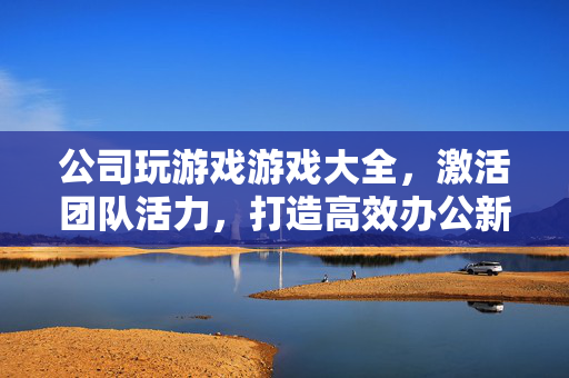公司玩游戏游戏大全，激活团队活力，打造高效办公新体验，公司游戏大全，激活团队活力，打造高效办公新体验