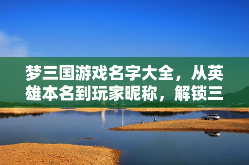 梦三国游戏名字大全，从英雄本名到玩家昵称，解锁三国奇幻世界的命名艺术，梦三国命名艺术，英雄本名与玩家昵称大全