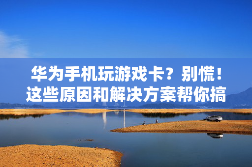 华为手机玩游戏卡？别慌！这些原因和解决方案帮你搞定，华为手机玩游戏卡？别慌！原因与解决方案帮你搞定