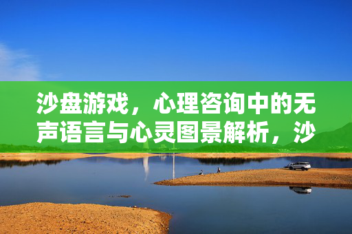 沙盘游戏，心理咨询中的无声语言与心灵图景解析，沙盘游戏，心理咨询中的无声语言与心灵图景解析