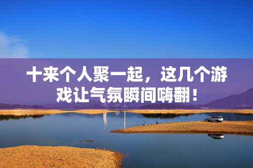十来个人聚一起，这几个游戏让气氛瞬间嗨翻！