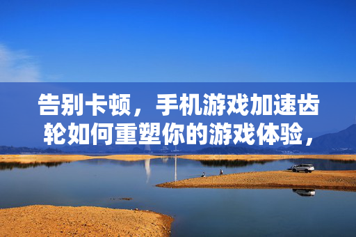 告别卡顿，手机游戏加速齿轮如何重塑你的游戏体验，告别卡顿，手机游戏加速齿轮重塑你的游戏体验