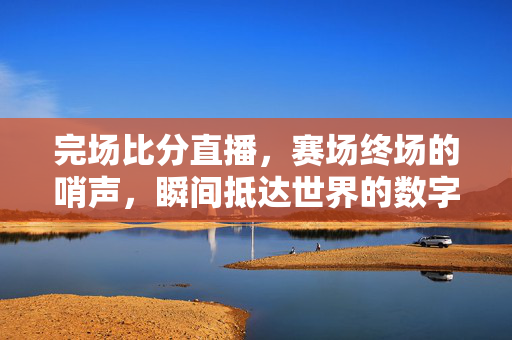 完场比分直播，赛场终场的哨声，瞬间抵达世界的数字赛果，终场哨响，数字赛果瞬间抵达世界