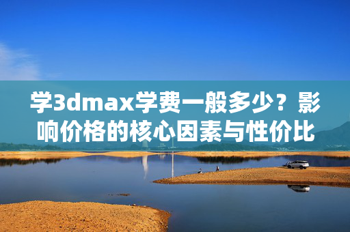 学3dmax学费一般多少？影响价格的核心因素与性价比选择，3dmax学费一般多少？影响价格的核心因素与性价比选择