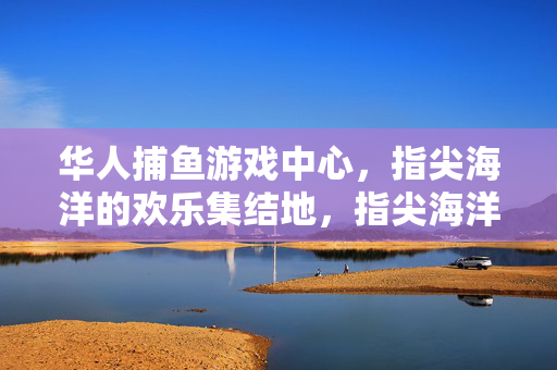 华人捕鱼游戏中心，指尖海洋的欢乐集结地，指尖海洋，华人捕鱼游戏的欢乐集结地