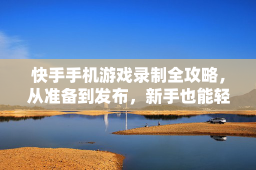 快手手机游戏录制全攻略，从准备到发布，新手也能轻松上手