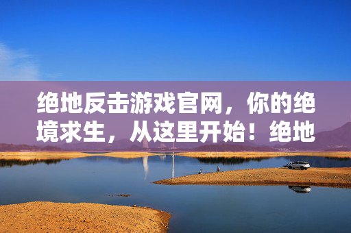 绝地反击游戏官网，你的绝境求生，从这里开始！绝地反击，绝境求生，从这里开始！