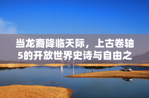 当龙裔降临天际，上古卷轴5的开放世界史诗与自由之魂，龙裔降临天际，开放世界的史诗与自由之魂