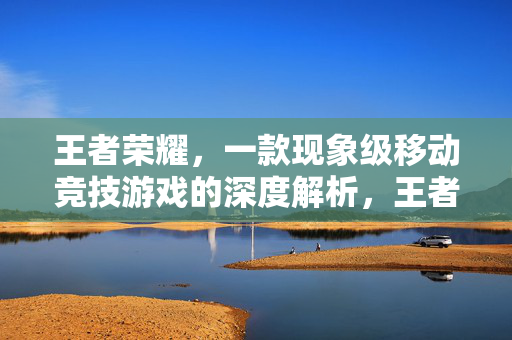 王者荣耀，一款现象级移动竞技游戏的深度解析，王者荣耀，现象级移动竞技游戏的深度解析