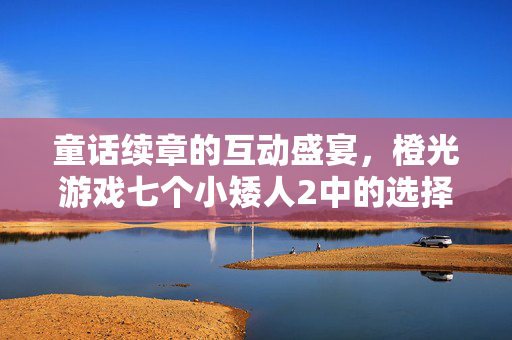 童话续章的互动盛宴，橙光游戏七个小矮人2中的选择与成长，橙光七个小矮人2，童话续章的互动选择与成长