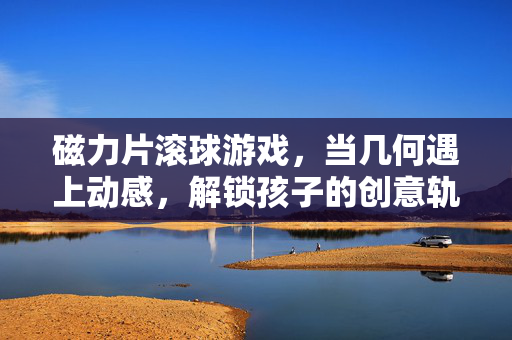 磁力片滚球游戏，当几何遇上动感，解锁孩子的创意轨道世界，磁力片滚球，几何遇上动感，解锁创意轨道世界