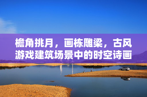 檐角挑月，画栋雕梁，古风游戏建筑场景中的时空诗画，挑月雕梁，古风游戏建筑的时空诗画