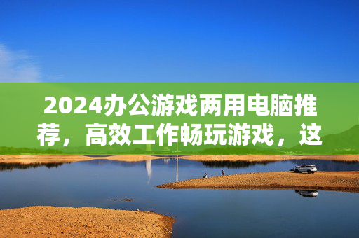 2024办公游戏两用电脑推荐，高效工作畅玩游戏，这几款闭眼入不踩坑，2024办公游戏两用电脑推荐，高效工作畅玩，闭眼入不踩坑