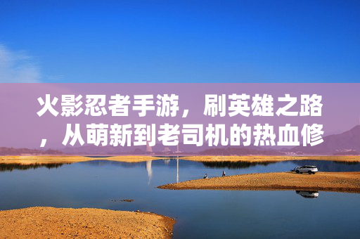 火影忍者手游，刷英雄之路，从萌新到老司机的热血修行，火影英雄之路，从萌新到老司机的热血修行