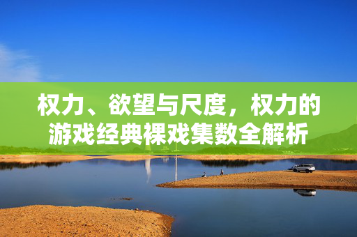 权力、欲望与尺度，权力的游戏经典裸戏集数全解析